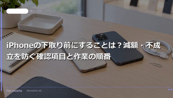 iPhoneの下取り前にすることは？減額・不成立を防ぐ確認項目と作業の順番｜fab mobile