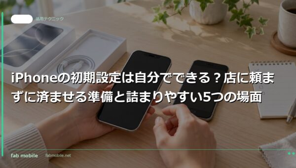 iPhoneの初期設定は自分でできる？店に頼まずに済ませる準備と詰まりやすい5つの場面｜fab mobile